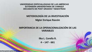 METODOLOGÍA DE LA INVESTIGACIÓN
Mgter Enrique Rascón
IMPORTANCIA DE LA OPERACIONALIZACIÓN DE LAS
VARIABLES
Ilka L. Corella R.
4 – 147 - 661
UNIVERSIDAD ESPECIALIZADAS DE LAS AMÉRICAS
EXTENSIÓN UNIVERSITARIA DE CHIRIQUÍ
DECANATO DE POST GRADOS Y MAESTRIAS
 
