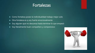 Fortalezas
 Como fortaleza poseo la individualidad trabajo mejor solo
 Otra fortaleza es q soy fuerte emocionalmente
 Soy alguien que no descansa hasta terminar lo que empezó
 Soy literalmente buen compañero y comprensivo
 