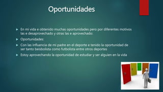 Oportunidades
 En mi vida e obtenido muchas oportunidades pero por diferentes motivos
las e desaprovechado y otras las e aprovechado:
 Oportunidades:
 Con las influencia de mi padre en el deporte e tenido la oportunidad de
ser tanto beisbolista como futbolista entre otros deportes
 Estoy aprovechando la oportunidad de estudiar y ser alguien en la vida
 