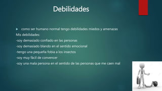 Debilidades
 como ser humano normal tengo debilidades miedos y amenazas
Mis debilidades:
-soy demasiado confiado en las personas
-soy demasiado blando en el sentido emocional
-tengo una pequeña fobia a los insectos
-soy muy fácil de convencer
-soy una mala persona en el sentido de las personas que me caen mal
 