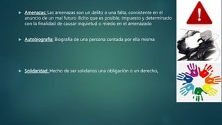  Amenazas: Las amenazas son un delito o una falta, consistente en el
anuncio de un mal futuro ilícito que es posible, impuesto y determinado
con la finalidad de causar inquietud o miedo en el amenazado
 Autobiografía: Biografía de una persona contada por ella misma
 Solidaridad: Hecho de ser solidarios una obligación o un derecho.
 