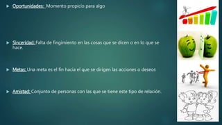  Oportunidades: Momento propicio para algo
 Sinceridad: Falta de fingimiento en las cosas que se dicen o en lo que se
hace.
 Metas: Una meta es el fin hacia el que se dirigen las acciones o deseos
 Amistad: Conjunto de personas con las que se tiene este tipo de relación.
 