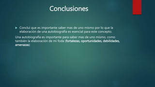 Conclusiones
 Concluí que es importante saber mas de uno mismo por lo que la
elaboración de una autobiografía es esencial para este concepto.
Una autobiografía es importante para saber mas de uno mismo, como
también la elaboración de mi foda (fortalezas, oportunidades, debilidades,
amenazas)
 