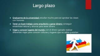 Largo plazo
 Graduarme de la universidad: estudiar mucho para así aprobar las clases
con honores
 Tener un buen trabajo como arquitecto y ganar dinero: conseguir
estabilidad laboral y ahorrar para tener dinero
 Viajar y conocer lugares del mundo: con el dinero ganado realizar
diferentes viajes para conocer culturas y lugares que no sabia q existian
 