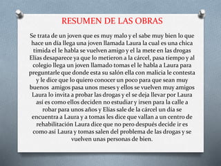 RESUMEN DE LAS OBRAS
Se trata de un joven que es muy malo y el sabe muy bien lo que
hace un día llega una joven llamada Laura la cual es una chica
tímida el le habla se vuelven amigo y el la mete en las drogas
Elías desaparece ya que lo metieron a la cárcel, pasa tiempo y al
colegio llega un joven llamado tomas el le habla a Laura para
preguntarle que donde esta su salón ella con malicia le contesta
y le dice que lo quiero conocer un poco para que sean muy
buenos amigos pasa unos meses y ellos se vuelven muy amigos
Laura lo invita a probar las drogas y el se deja llevar por Laura
así es como ellos deciden no estudiar y irsen para la calle a
robar para unos años y Elías sale de la cárcel un día se
encuentra a Laura y a tomas les dice que vallan a un centro de
rehabilitación Laura dice que no pero después decide ir es
como así Laura y tomas salen del problema de las drogas y se
vuelven unas personas de bien.
 