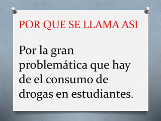 POR QUE SE LLAMA ASI
Por la gran
problemática que hay
de el consumo de
drogas en estudiantes.
 