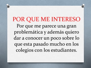 POR QUE ME INTERESO
Por que me parece una gran
problemática y además quiero
dar a conocer un poco sobre lo
que esta pasado mucho en los
colegios con los estudiantes.
 