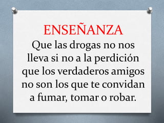 ENSEÑANZA
Que las drogas no nos
lleva si no a la perdición
que los verdaderos amigos
no son los que te convidan
a fumar, tomar o robar.
 