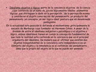  Idealismo objetivo o lógico: parte de la conciencia objetiva de la ciencia
,cuyo contenido es un suma de juicios lógicamente ideales ,elementos
lógicos ,que distinguen lo dado en la percepción , de la percepción misma
y consideran al objeto como nacido del pensamiento ,un producto del
pensamiento ,un concepto ,un ser lógico ideal ,postura que es denominada
panlogismo.
En la actualidad esta posición la defiende el neokantismo ,principalmente la
escuela de Marburgo cuyo fundador es Hermann Cohen. A pesar de la
división de entre el idealismo subjetivo o psicológico y el objetivo o
lógico, ambos idealismos tienen en común la concepción fundamental de
que toda la realidad esta contenida en la conciencia que es el principal
argumento del idealismo. De manera que al afirmar que existen dos
objetos independientes de la conciencia esta independencia es un
elemento del objeto y la inmanencia es el contenido del pensamiento ,
ósea que lo propio del objeto es lo que no puede ser pensado.
 