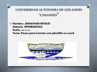 UNIVERSIDAD AUTONOMA DE LOS ANDES
“UNIANDES”
O Nombre: JONATHAN REVELO
Materia: INFORMATICA
Fecha: 24-11-15
Tema: Pasos para insertar una plantilla en word
 