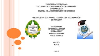UNIVERSIDAD DE PANAMÁ
FACULTAD DE ADMINISTRACIÓN DE EMPRESAS Y
CONTABILIDAD
ESCUELA DE ADMINISTRACIÓN DE EMPRESAS
“MOTIVOS LEGALES PARA LA LOGISTICA DE RECUPERACIÓN
EN PANAMÁ”
INTEGRANTES:
HINESTROZA, NITZIA
RIVERA, STEISY
VARGAS, YOVEYRA
VEGA, MONICA
GRUPO:
AD41L
2015
 