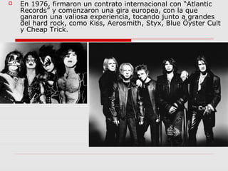  En 1976, firmaron un contrato internacional con “Atlantic
Records” y comenzaron una gira europea, con la que
ganaron una valiosa experiencia, tocando junto a grandes
del hard rock, como Kiss, Aerosmith, Styx, Blue Öyster Cult
y Cheap Trick.
 