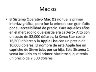 Mac os
• El Sistema Operativo Mac OS no fue la primer
interfaz gráfica, pero fue la primera con gran éxito
por su accesibilidad de precio. Para aquellos años
en el mercado lo que existía era La Xerox Alto con
un costo de 32,000 dólares, la Xerox Star costó
16,600 dólares y la Apple Lisa con un precio de
10,000 dólares. El nombre de esta Apple fue un
capricho de Steve Jobs por su hija. Este Sistema 1
venía incluido en el primer Macintosh, que tenía
un precio de 2,500 dólares.
 