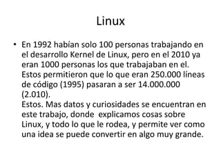 Linux
• En 1992 habían solo 100 personas trabajando en
el desarrollo Kernel de Linux, pero en el 2010 ya
eran 1000 personas los que trabajaban en el.
Estos permitieron que lo que eran 250.000 líneas
de código (1995) pasaran a ser 14.000.000
(2.010).
Estos. Mas datos y curiosidades se encuentran en
este trabajo, donde explicamos cosas sobre
Linux, y todo lo que le rodea, y permite ver como
una idea se puede convertir en algo muy grande.
 