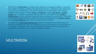 MULTIMEDIA
 El término multimedia se utiliza para referirse a cualquier objeto o sistema
que utiliza múltiples medios de expresión físicos o digitales para presentar
o comunicar información. De allí la expresión multimedios. Los medios
pueden ser variados, desde texto e imágenes, hasta animación, sonido,
video, etc. También se puede calificar como multimedia a los medios
electrónicos u otros medios que permiten almacenar y presentar contenido
multimedia. Multimedia es similar al empleo tradicional de medios mixtos
en las artes plásticas, pero con un alcance más amplio.
 Se habla de multimedia interactiva cuando el usuario tiene libre control
sobre la presentación de los contenidos, acerca de qué es lo que desea ver
y cuándo; a diferencia de una presentación lineal, en la que es forzado a
visualizar contenido en un orden predeterminado.
 