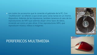 PERIFERICOS MULTIMEDIA
 son todos los accesorios que le conectás al gabinete de la PC. Con
"multifunción" se refieren a que sirven para varias tareas en un mismo
dispositivo. Además de las impresoras, tambien tenemos el caso de los
reproductores de MP3 que además alojan otros tipos de datos,
sirviendo así como un pen-drive. O los reproductores MP4, que
reproducen música, videos e imágenes.
 