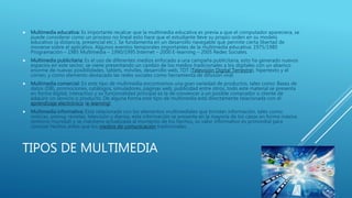 TIPOS DE MULTIMEDIA
 Multimedia educativa: Es importante recalcar que la multimedia educativa es previa a que el computador apareciera, se
puede considerar como un proceso no lineal esto hace que el estudiante lleve su propio orden en su modelo
educativo (a distancia, presencial etc.). Se fundamenta en un desarrollo navegable que permite cierta libertad de
moverse sobre el aplicativo. Algunos eventos temporales importantes de la multimedia educativa: 1975/1980
Programación – 1985 Multimedia – 1990/1995 Internet – 2000 E-learning – 2005 Redes Sociales.
 Multimedia publicitaria: Es el uso de diferentes medios enfocado a una campaña publicitaria, esto ha generado nuevos
espacios en este sector, se viene presentando un cambio de los medios tradicionales a los digitales con un abanico
enorme de nuevas posibilidades, tablets, móviles, desarrollo web, TDT (Televisión Digital Terrestre), hipertexto y el
correo, y como elemento destacado las redes sociales como herramienta de difusión viral.
 Multimedia comercial: En este tipo de multimedia encontramos una gran variedad de productos, tales como: Bases de
datos (DB), promociones, catálogos, simuladores, páginas web, publicidad entre otros, todo este material se presenta
en forma digital, interactivo y su funcionalidad principal es la de convencer a un posible comprador o cliente de
adquirir un servicio o producto. De alguna forma este tipo de multimedia está directamente relacionada con el
aprendizaje electrónico (e-learning)
 Multimedia informativa: Está relacionada con los elementos multimediales que brindan información, tales como:
noticias, prensa, revistas, televisión y diarios, esta información se presenta en la mayoría de los casos en forma masiva
(entorno mundial) y se mantiene actualizada al momento de los hechos, su valor informativo es primordial para
conocer hechos antes que los medios de comunicación tradicionales.
 
