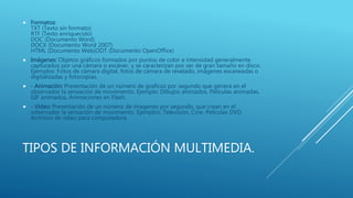 TIPOS DE INFORMACIÓN MULTIMEDIA.
 Formatos:
TXT (Texto sin formato)
RTF (Texto enriquecido)
DOC (Documento Word)
DOCX (Documento Word 2007)
HTML (Documento Web)ODT (Documento OpenOffice)
 Imágenes: Objetos gráficos formados por puntos de color e intensidad generalmente
capturados por una cámara o escáner, y se caracterizan por ser de gran tamaño en disco.
Ejemplos: Fotos de cámara digital, fotos de cámara de revelado, imágenes escaneadas o
digitalizadas y fotocopias.
 - Animación: Presentación de un número de graficos por segundo que genera en el
observador la sensación de movimiento. Ejemplo: Dibujos animados, Peliculas animadas,
GIF animados, Animaciones en Flash.
 - Video: Presentación de un número de imagenes por segundo, que crean en el
odservador la sensación de movimiento. Ejemplos: Televisión, Cine, Peliculas DVD,
Archivos de video para computadora.
 