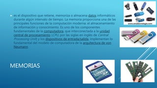 MEMORIAS
 es el dispositivo que retiene, memoriza o almacena datos informáticos
durante algún intervalo de tiempo. La memoria proporciona una de las
principales funciones de la computación moderna: el almacenamiento
de información y conocimiento. Es uno de los componentes
fundamentales de la computadora, que interconectada a la unidad
central de procesamiento (CPU, por las siglas en inglés de Central
Processing Unit) y los dispositivos de entrada/salida, implementan lo
fundamental del modelo de computadora de la arquitectura de von
Neumann.
 