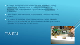 TARJETAS
 es un tipo de dispositivo con diversos circuitos integrados (chips) y
controladores, que insertada en su correspondiente ranura de
expansión sirve para expandir las capacidades de la computadora a la
que se inserta.
 Generalmente, se suelen utilizar indistintamente los términos «placa» y
«tarjeta».
 Las tarjetas de expansión más comunes sirven para añadir memoria,
controladoras de unidad de disco, controladoras de vídeo, puertos serie
o paralelo y dispositivo de módem interno.
 