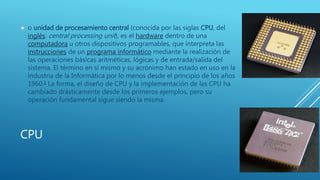 CPU
 o unidad de procesamiento central (conocida por las siglas CPU, del
inglés: central processing unit), es el hardware dentro de una
computadora u otros dispositivos programables, que interpreta las
instrucciones de un programa informático mediante la realización de
las operaciones básicas aritméticas, lógicas y de entrada/salida del
sistema. El término en sí mismo y su acrónimo han estado en uso en la
industria de la Informática por lo menos desde el principio de los años
1960.1 La forma, el diseño de CPU y la implementación de las CPU ha
cambiado drásticamente desde los primeros ejemplos, pero su
operación fundamental sigue siendo la misma.
 