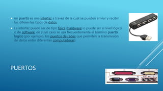 PUERTOS
 un puerto es una interfaz a través de la cual se pueden enviar y recibir
los diferentes tipos de datos.
 La interfaz puede ser de tipo física (hardware) o puede ser a nivel lógico
o de software, en cuyo caso se usa frecuentemente el término puerto
lógico (por ejemplo, los puertos de redes que permiten la transmisión
de datos entre diferentes computadoras).
 
