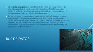 BUS DE DATOS
 es un sistema digital que transfiere datos entre los componentes de
una computadora o entre varias computadoras. Está formado por
cables o pistas en un circuito impreso, dispositivos como resistores y
condensadores además de circuitos integrados.
 En los primeros computadores electrónicos, todos los buses eran de
tipo paralelo, de manera que la comunicación entre las partes del
computador se hacía por medio de cintas o muchas pistas en el circuito
impreso, en los cuales cada conductor tiene una función fija y la
conexión es sencilla requiriendo únicamente puertos de entrada y de
salida para cada dispositivo.
 