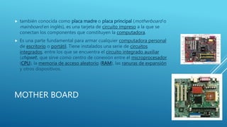 MOTHER BOARD
 también conocida como placa madre o placa principal (motherboard o
mainboard en inglés), es una tarjeta de circuito impreso a la que se
conectan los componentes que constituyen la computadora.
 Es una parte fundamental para armar cualquier computadora personal
de escritorio o portátil. Tiene instalados una serie de circuitos
integrados, entre los que se encuentra el circuito integrado auxiliar
(chipset), que sirve como centro de conexión entre el microprocesador
(CPU), la memoria de acceso aleatorio (RAM), las ranuras de expansión
y otros dispositivos.
 