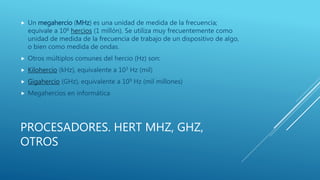 PROCESADORES. HERT MHZ, GHZ,
OTROS
 Un megahercio (MHz) es una unidad de medida de la frecuencia;
equivale a 106 hercios (1 millón). Se utiliza muy frecuentemente como
unidad de medida de la frecuencia de trabajo de un dispositivo de algo,
o bien como medida de ondas.
 Otros múltiplos comunes del hercio (Hz) son:
 Kilohercio (kHz), equivalente a 103 Hz (mil)
 Gigahercio (GHz), equivalente a 109 Hz (mil millones)
 Megahercios en informática
 