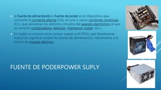 FUENTE DE PODERPOWER SUPLY
 la fuente de alimentación o fuente de poder es el dispositivo que
convierte la corriente alterna (CA), en una o varias corrientes continuas
(CC), que alimentan los distintos circuitos del aparato electrónico al que
se conecta (computadora, televisor, impresora, router, etc.).
 En inglés se conoce como power supply unit (PSU), que literalmente
traducido significa: unidad de fuente de alimentación, refiriéndose a la
fuente de energía eléctrica.
 