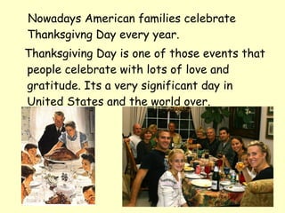 Nowadays American families celebrate
Thanksgivng Day every year.
Thanksgiving Day is one of those events that
people celebrate with lots of love and
gratitude. Its a very significant day in
United States and the world over.
 