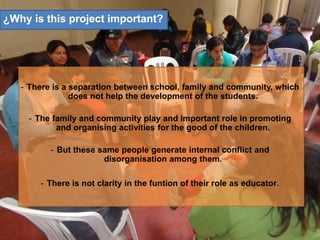 - There is a separation between school, family and community, which
does not help the development of the students.
- The family and community play and important role in promoting
and organising activities for the good of the children.
- But these same people generate internal conflict and
disorganisation among them.
- There is not clarity in the funtion of their role as educator.
¿Why is this project important?
 