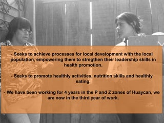 - Seeks to achieve processes for local development with the local
population, empowering them to stregthen their leadership skills in
health promotion.
- Seeks to promote healthly activities, nutrition skills and healthly
eating.
- We have been working for 4 years in the P and Z zones of Huaycan, we
are now in the third year of work.
 