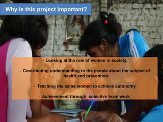 - Looking at the role of women in society.
- Contributing understanding to the people about the subject of
health and prevention.
- Teaching the same women to achieve autonomy
- Achievement through colective team work.
Why is this project important?
 