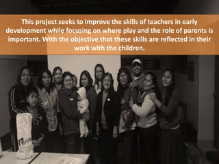 This project seeks to improve the skills of teachers in early
development while focusing on where play and the role of parents is
important. With the objective that these skills are reflected in their
work with the children.
 
