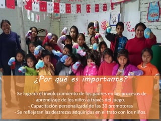 ¿Por qué es importante?
- Se logrará el involucramiento de los padres en los procesos de
aprendizaje de los niños a través del juego.
- Capacitación personalizada de las 30 promotoras
- Se reflejaran las destrezas adquiridas en el trato con los niños.
 