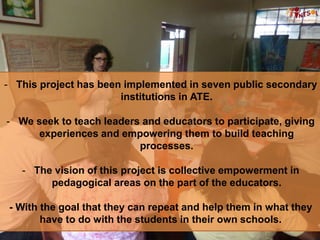 - This project has been implemented in seven public secondary
institutions in ATE.
- We seek to teach leaders and educators to participate, giving
experiences and empowering them to build teaching
processes.
- The vision of this project is collective empowerment in
pedagogical areas on the part of the educators.
- With the goal that they can repeat and help them in what they
have to do with the students in their own schools.
 