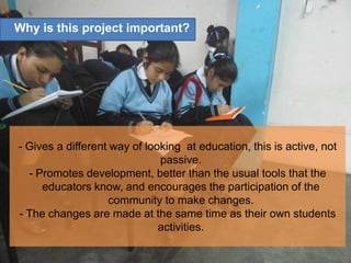 - Gives a different way of looking at education, this is active, not
passive.
- Promotes development, better than the usual tools that the
educators know, and encourages the participation of the
community to make changes.
- The changes are made at the same time as their own students
activities.
Why is this project important?
 