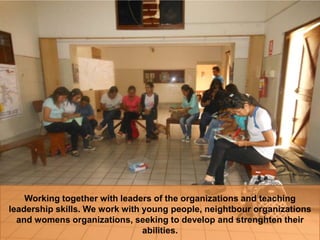 Working together with leaders of the organizations and teaching
leadership skills. We work with young people, neightbour organizations
and womens organizations, seeking to develop and strenghten their
abilities.
 