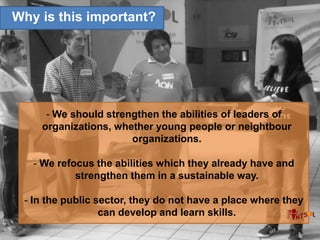 - We should strengthen the abilities of leaders of
organizations, whether young people or neightbour
organizations.
- We refocus the abilities which they already have and
strengthen them in a sustainable way.
- In the public sector, they do not have a place where they
can develop and learn skills.
Why is this important?
 