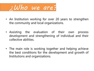 ¿Who we are?
• An Institution working for over 20 years to strengthen
the community and local organizations.
• Assisting the evaluation of their own process
development and strengthening of individual and their
collective abilities.
• The main role is working together and helping achieve
the best conditions for the development and growth of
Institutions and organizations.
 