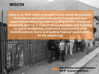 Intsol is an NGO which promotes human social development
dedicated to personal social work of people and their
organizations selecting areas according to their conditions
of poverty, bearing in mind christian principles and focusing
on social develpment, continuous improvement of its
multidisciplinary teams and leading financial sustainability
for the community.
MISION
DHS  Human Social Development
TPS  Personal Social Work
 