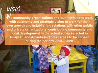 The community organizations and our institutions work
with autonomy and strategic vision to work for their
own growth and establishing relations with other public
and private organizations, contributing community and
local development in the actual zones selected in
Huaycán and Amauta and other areas to be chosen
during the periord 2013 – 2020.
VISIÓ
N
 