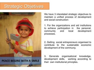 Strategic Objetives
We have 3 interelated strategic objectives to
maintain a unified process of development
and social construction:
1. For the organizations and aid institutions
to achieve participation in the personal,
community and local development
processes.
2. Getting social entrepreneurs organised to
contribute to the sustainable economic
development of the communiy.
3. Generate organisational knowledge,
development skills, working according to
their own institutional principles.PEACE BEGINS WITH A SMILE
 