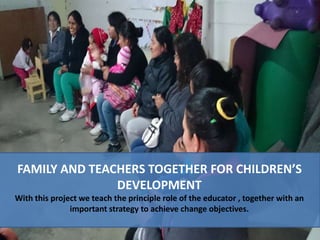 FAMILY AND TEACHERS TOGETHER FOR CHILDREN’S
DEVELOPMENT
With this project we teach the principle role of the educator , together with an
important strategy to achieve change objectives.
 