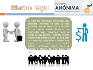 La empresa Venezuela Móvil será una
Sociedad Anónima ya que es una
empresa que se forma con la reunión
de un fondo social, formado por
accionistas que responden hasta el
monto de sus aportes. Además es una
empresa de capital abierto ya que será
una empresa autorizada a ofrecer a la
venta sus títulos
valores (acciones, bonos, etc.) al
público a través de una bolsa de
valores
 