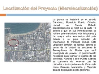 La planta se instalará en el estado
Carabobo, Municipio Puerto Cabello,
ciudad de Puerto Cabello
específicamente al final de la calle 13
debido a que en sus inmediaciones se
halla el puerto marítimo más importante y
de mayor valor económico del país
debido a su gran actividad de
importación de materias primas. Ésta
ubicación también es idónea porque al
oeste de la ciudad se encuentra la
Petroquímica de Morón que será
encargada de proveer el policarbonato
necesario para fabricar el cuerpo de los
teléfonos. Aunado a esto Puerto Cabello
se comunica vía terrestre con las
ciudades más importantes de Venezuela
como Caracas, Maracaibo y Valencia
para la distribución de los teléfonos.
 