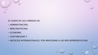 ES USADO EN LAS CARRERAS DE:
• ADMINISTRACIÓN,
• MERCADOTECNIA,
• ECONOMÍA,
• CONTABILIDAD Y
• NEGOCIOS INTERNACIONALES, POR MENCIONAR A LAS MÁS REPRESENTATIVAS.
 