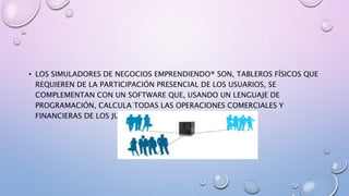 • LOS SIMULADORES DE NEGOCIOS EMPRENDIENDO® SON, TABLEROS FÍSICOS QUE
REQUIEREN DE LA PARTICIPACIÓN PRESENCIAL DE LOS USUARIOS, SE
COMPLEMENTAN CON UN SOFTWARE QUE, USANDO UN LENGUAJE DE
PROGRAMACIÓN, CALCULA TODAS LAS OPERACIONES COMERCIALES Y
FINANCIERAS DE LOS JUGADORES EN SU ROL DE EMPRESARIOS.
 