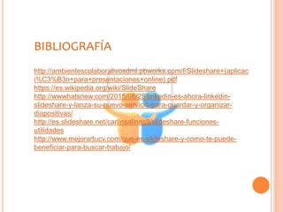 BIBLIOGRAFÍA
http://ambientescolaborativosdml.pbworks.com/f/Slideshare+(aplicac
i%C3%B3n+para+presentaciones+online).pdf
https://es.wikipedia.org/wiki/SlideShare
http://wwwhatsnew.com/2015/08/25/linkedin-es-ahora-linkedin-
slideshare-y-lanza-su-nuevo-servicio-para-guardar-y-organizar-
diapositivas/
http://es.slideshare.net/carlinsalinas9/slideshare-funciones-
utilidades
http://www.mejorartucv.com/que-es-slideshare-y-como-te-puede-
beneficiar-para-buscar-trabajo/
 